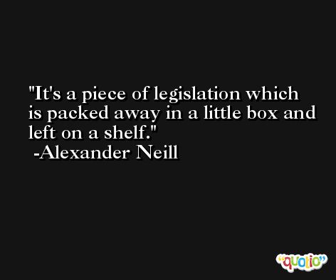 It's a piece of legislation which is packed away in a little box and left on a shelf. -Alexander Neill