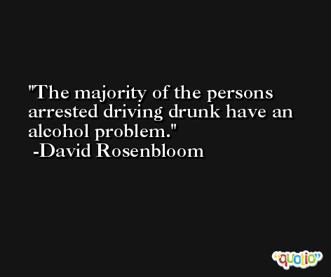 The majority of the persons arrested driving drunk have an alcohol problem. -David Rosenbloom