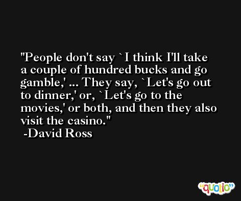 People don't say `I think I'll take a couple of hundred bucks and go gamble,' ... They say, `Let's go out to dinner,' or, `Let's go to the movies,' or both, and then they also visit the casino. -David Ross