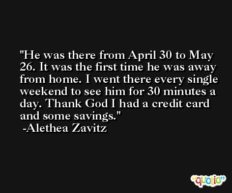 He was there from April 30 to May 26. It was the first time he was away from home. I went there every single weekend to see him for 30 minutes a day. Thank God I had a credit card and some savings. -Alethea Zavitz