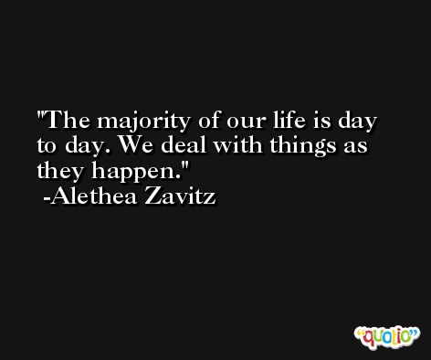 The majority of our life is day to day. We deal with things as they happen. -Alethea Zavitz