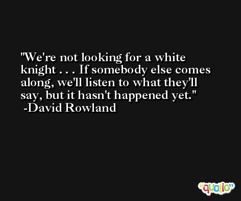 We're not looking for a white knight . . . If somebody else comes along, we'll listen to what they'll say, but it hasn't happened yet. -David Rowland