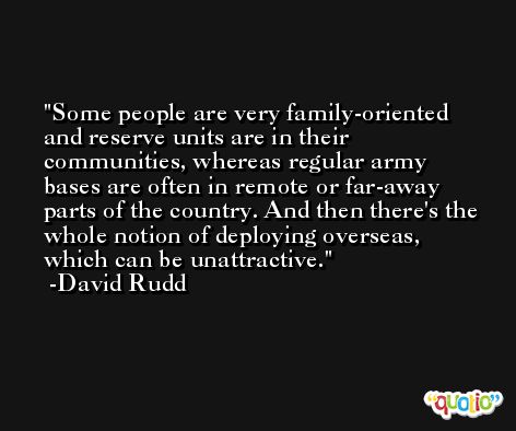 Some people are very family-oriented and reserve units are in their communities, whereas regular army bases are often in remote or far-away parts of the country. And then there's the whole notion of deploying overseas, which can be unattractive. -David Rudd