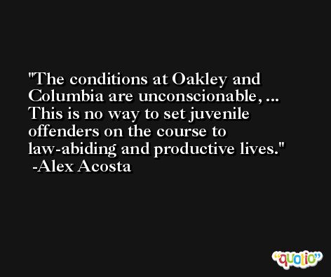 The conditions at Oakley and Columbia are unconscionable, ... This is no way to set juvenile offenders on the course to law-abiding and productive lives. -Alex Acosta