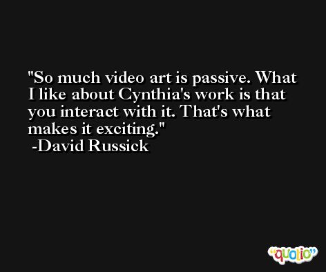 So much video art is passive. What I like about Cynthia's work is that you interact with it. That's what makes it exciting. -David Russick