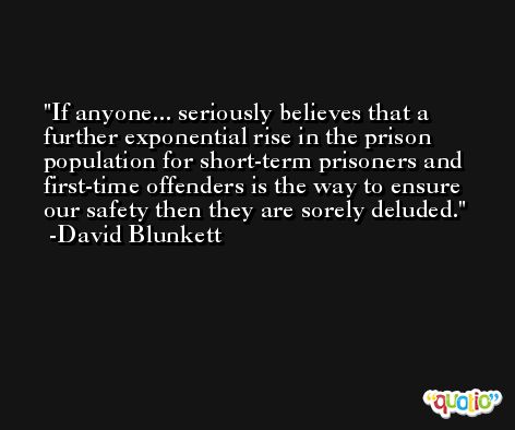 If anyone... seriously believes that a further exponential rise in the prison population for short-term prisoners and first-time offenders is the way to ensure our safety then they are sorely deluded. -David Blunkett