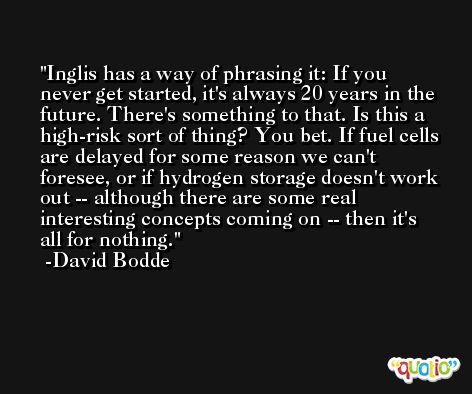 Inglis has a way of phrasing it: If you never get started, it's always 20 years in the future. There's something to that. Is this a high-risk sort of thing? You bet. If fuel cells are delayed for some reason we can't foresee, or if hydrogen storage doesn't work out -- although there are some real interesting concepts coming on -- then it's all for nothing. -David Bodde