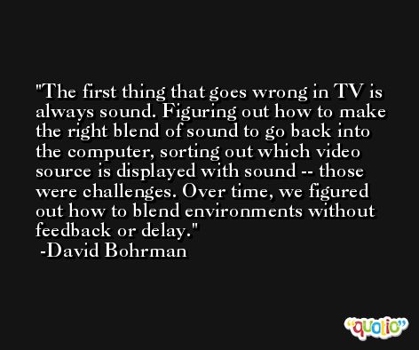 The first thing that goes wrong in TV is always sound. Figuring out how to make the right blend of sound to go back into the computer, sorting out which video source is displayed with sound -- those were challenges. Over time, we figured out how to blend environments without feedback or delay. -David Bohrman