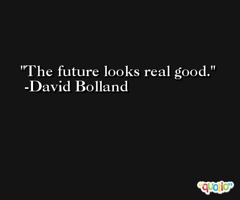 The future looks real good. -David Bolland