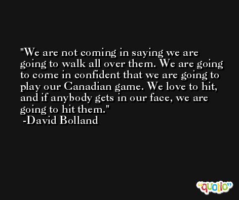 We are not coming in saying we are going to walk all over them. We are going to come in confident that we are going to play our Canadian game. We love to hit, and if anybody gets in our face, we are going to hit them. -David Bolland