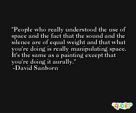 People who really understood the use of space and the fact that the sound and the silence are of equal weight and that what you're doing is really manipulating space. It's the same as a painting except that you're doing it aurally. -David Sanborn