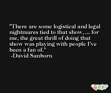 There are some logistical and legal nightmares tied to that show, ... for me, the great thrill of doing that show was playing with people I've been a fan of. -David Sanborn