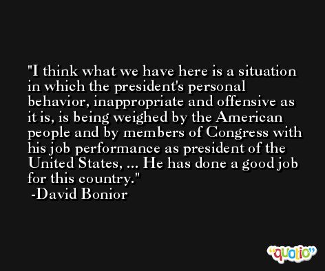 I think what we have here is a situation in which the president's personal behavior, inappropriate and offensive as it is, is being weighed by the American people and by members of Congress with his job performance as president of the United States, ... He has done a good job for this country. -David Bonior