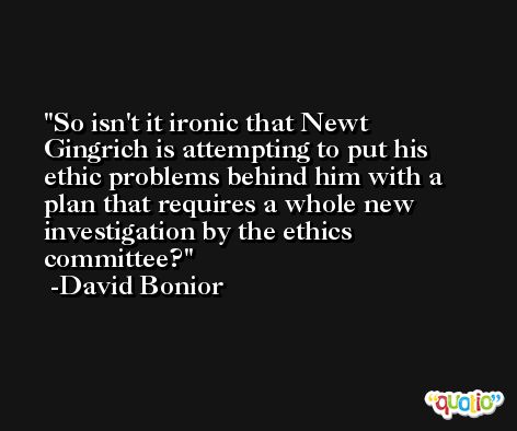 So isn't it ironic that Newt Gingrich is attempting to put his ethic problems behind him with a plan that requires a whole new investigation by the ethics committee? -David Bonior