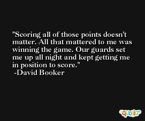 Scoring all of those points doesn't matter. All that mattered to me was winning the game. Our guards set me up all night and kept getting me in position to score. -David Booker