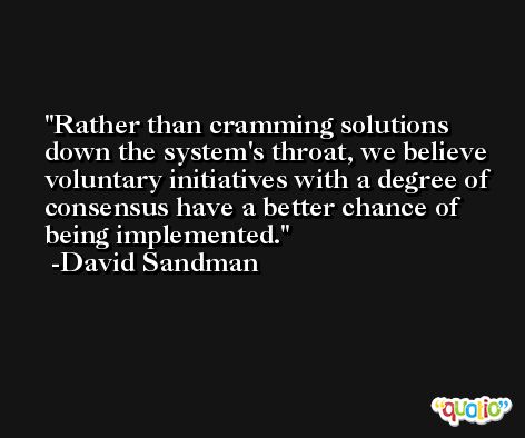 Rather than cramming solutions down the system's throat, we believe voluntary initiatives with a degree of consensus have a better chance of being implemented. -David Sandman