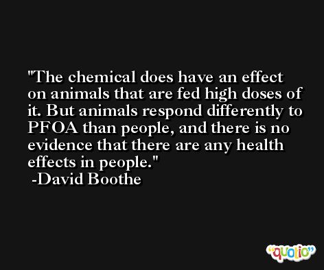 The chemical does have an effect on animals that are fed high doses of it. But animals respond differently to PFOA than people, and there is no evidence that there are any health effects in people. -David Boothe