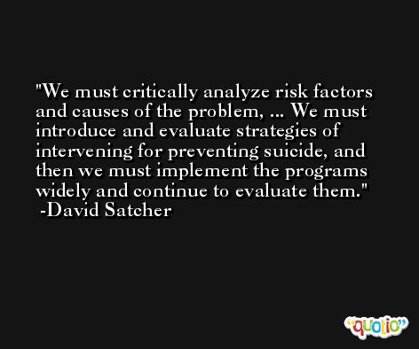We must critically analyze risk factors and causes of the problem, ... We must introduce and evaluate strategies of intervening for preventing suicide, and then we must implement the programs widely and continue to evaluate them. -David Satcher
