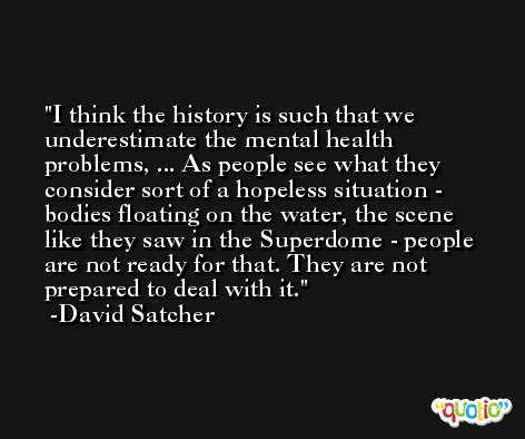 I think the history is such that we underestimate the mental health problems, ... As people see what they consider sort of a hopeless situation - bodies floating on the water, the scene like they saw in the Superdome - people are not ready for that. They are not prepared to deal with it. -David Satcher