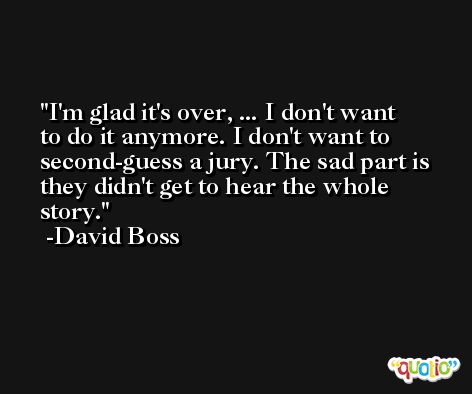 I'm glad it's over, ... I don't want to do it anymore. I don't want to second-guess a jury. The sad part is they didn't get to hear the whole story. -David Boss