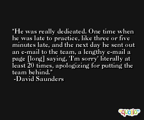 He was really dedicated. One time when he was late to practice, like three or five minutes late, and the next day he sent out an e-mail to the team, a lengthy e-mail a page [long] saying, 'I'm sorry' literally at least 20 times, apologizing for putting the team behind. -David Saunders