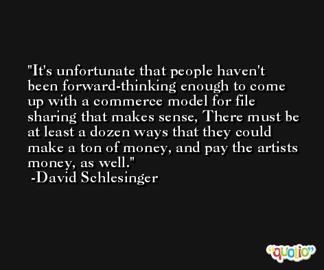 It's unfortunate that people haven't been forward-thinking enough to come up with a commerce model for file sharing that makes sense, There must be at least a dozen ways that they could make a ton of money, and pay the artists money, as well. -David Schlesinger