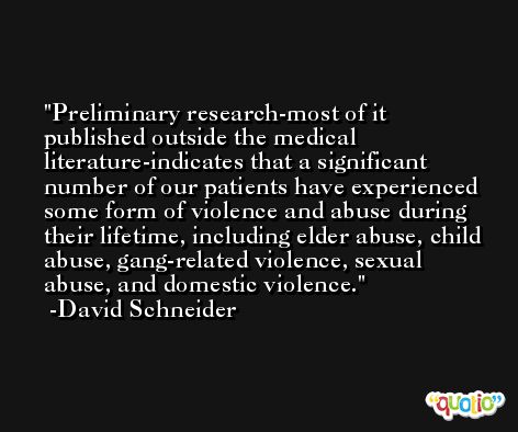 Preliminary research-most of it published outside the medical literature-indicates that a significant number of our patients have experienced some form of violence and abuse during their lifetime, including elder abuse, child abuse, gang-related violence, sexual abuse, and domestic violence. -David Schneider
