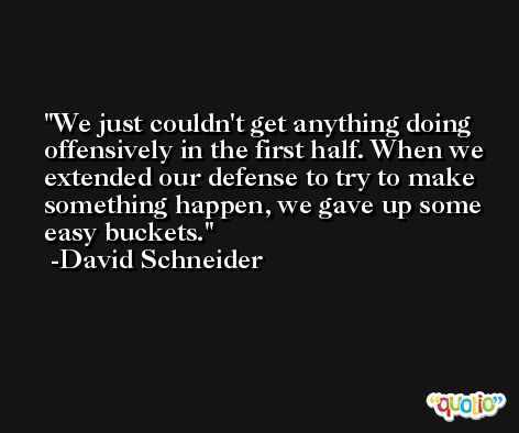 We just couldn't get anything doing offensively in the first half. When we extended our defense to try to make something happen, we gave up some easy buckets. -David Schneider