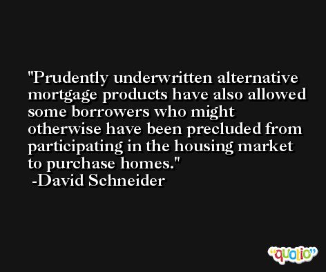 Prudently underwritten alternative mortgage products have also allowed some borrowers who might otherwise have been precluded from participating in the housing market to purchase homes. -David Schneider