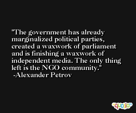 The government has already marginalized political parties, created a waxwork of parliament and is finishing a waxwork of independent media. The only thing left is the NGO community. -Alexander Petrov