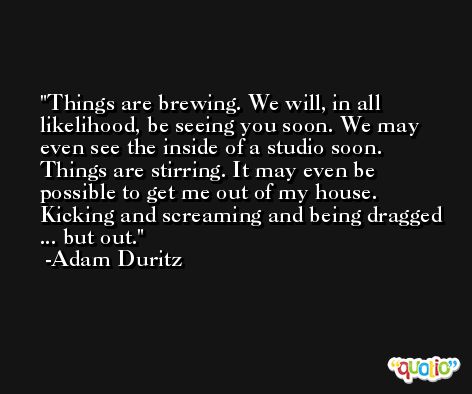 Things are brewing. We will, in all likelihood, be seeing you soon. We may even see the inside of a studio soon. Things are stirring. It may even be possible to get me out of my house. Kicking and screaming and being dragged ... but out. -Adam Duritz