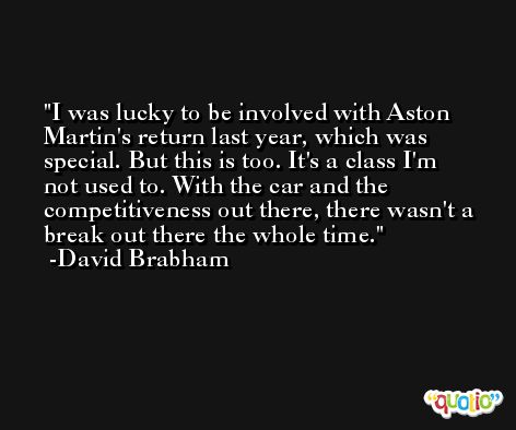 I was lucky to be involved with Aston Martin's return last year, which was special. But this is too. It's a class I'm not used to. With the car and the competitiveness out there, there wasn't a break out there the whole time. -David Brabham