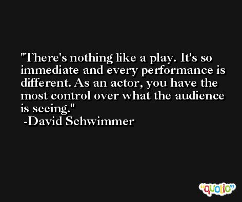 There's nothing like a play. It's so immediate and every performance is different. As an actor, you have the most control over what the audience is seeing. -David Schwimmer
