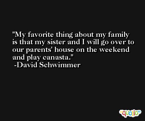 My favorite thing about my family is that my sister and I will go over to our parents' house on the weekend and play canasta. -David Schwimmer