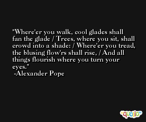 Where'er you walk, cool glades shall fan the glade / Trees, where you sit, shall crowd into a shade: / Where'er you tread, the blusing flow'rs shall rise, / And all things flourish where you turn your eyes. -Alexander Pope