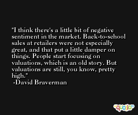 I think there's a little bit of negative sentiment in the market. Back-to-school sales at retailers were not especially great, and that put a little damper on things. People start focusing on valuations, which is an old story. But valuations are still, you know, pretty high. -David Braverman