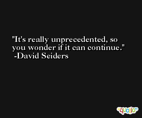 It's really unprecedented, so you wonder if it can continue. -David Seiders