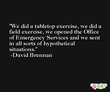 We did a tabletop exercise, we did a field exercise, we opened the Office of Emergency Services and we sent in all sorts of hypothetical situations. -David Brennan