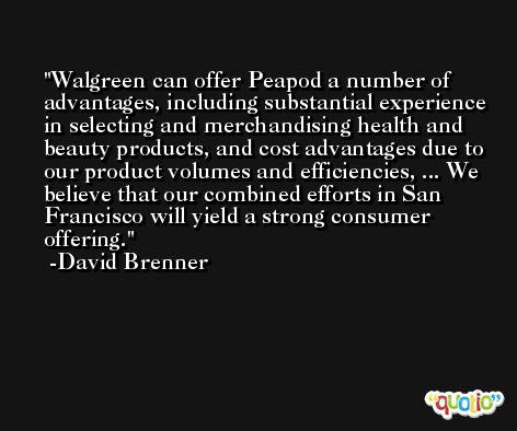 Walgreen can offer Peapod a number of advantages, including substantial experience in selecting and merchandising health and beauty products, and cost advantages due to our product volumes and efficiencies, ... We believe that our combined efforts in San Francisco will yield a strong consumer offering. -David Brenner