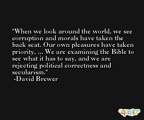 When we look around the world, we see corruption and morals have taken the back seat. Our own pleasures have taken priority, ... We are examining the Bible to see what it has to say, and we are rejecting political correctness and secularism. -David Brewer