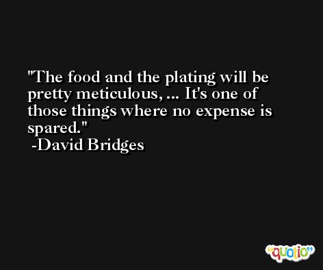 The food and the plating will be pretty meticulous, ... It's one of those things where no expense is spared. -David Bridges