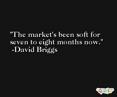 The market's been soft for seven to eight months now. -David Briggs