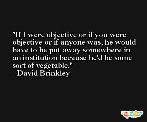 If I were objective or if you were objective or if anyone was, he would have to be put away somewhere in an institution because he'd be some sort of vegetable. -David Brinkley