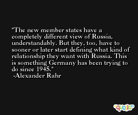 The new member states have a completely different view of Russia, understandably. But they, too, have to sooner or later start defining what kind of relationship they want with Russia. This is something Germany has been trying to do since 1945. -Alexander Rahr