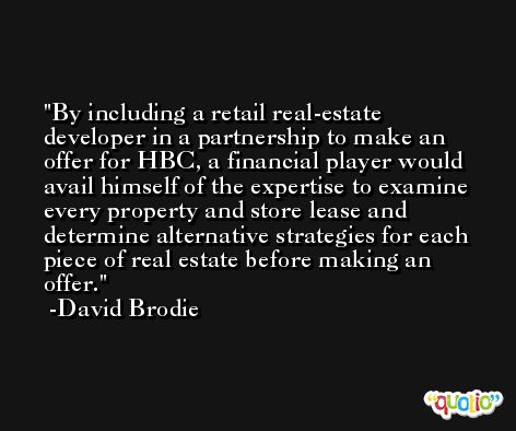 By including a retail real-estate developer in a partnership to make an offer for HBC, a financial player would avail himself of the expertise to examine every property and store lease and determine alternative strategies for each piece of real estate before making an offer. -David Brodie