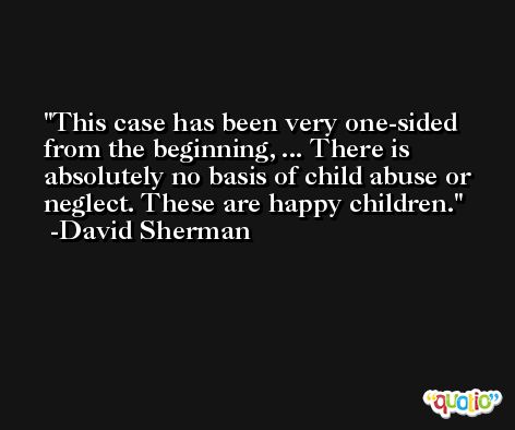 This case has been very one-sided from the beginning, ... There is absolutely no basis of child abuse or neglect. These are happy children. -David Sherman