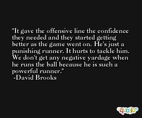 It gave the offensive line the confidence they needed and they started getting better as the game went on. He's just a punishing runner. It hurts to tackle him. We don't get any negative yardage when he runs the ball because he is such a powerful runner. -David Brooks