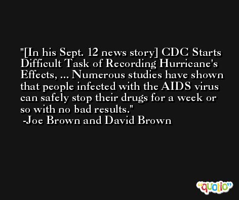 [In his Sept. 12 news story] CDC Starts Difficult Task of Recording Hurricane's Effects, ... Numerous studies have shown that people infected with the AIDS virus can safely stop their drugs for a week or so with no bad results. -Joe Brown and David Brown