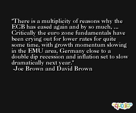 There is a multiplicity of reasons why the ECB has eased again and by so much, ... Critically the euro zone fundamentals have been crying out for lower rates for quite some time, with growth momentum slowing in the EMU area, Germany close to a double dip recession and inflation set to slow dramatically next year. -Joe Brown and David Brown