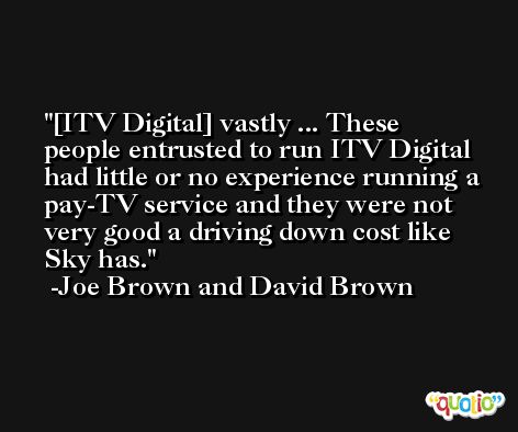 [ITV Digital] vastly ... These people entrusted to run ITV Digital had little or no experience running a pay-TV service and they were not very good a driving down cost like Sky has. -Joe Brown and David Brown